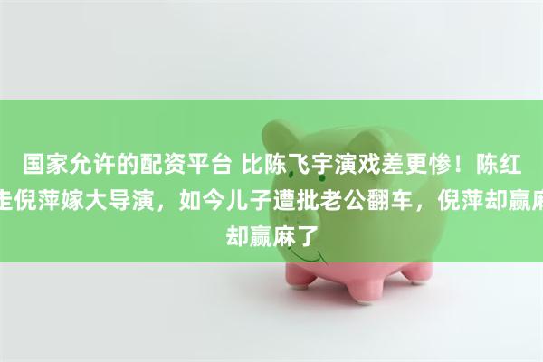 国家允许的配资平台 比陈飞宇演戏差更惨！陈红挤走倪萍嫁大导演，如今儿子遭批老公翻车，倪萍却赢麻了