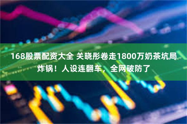 168股票配资大全 关晓彤卷走1800万奶茶坑局炸锅！人设连翻车，全网破防了
