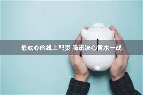 最放心的线上配资 腾讯决心背水一战