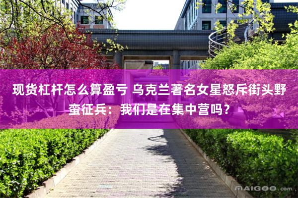 现货杠杆怎么算盈亏 乌克兰著名女星怒斥街头野蛮征兵：我们是在集中营吗？