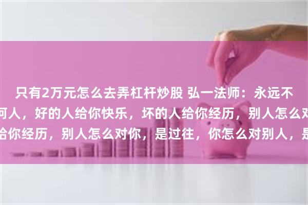 只有2万元怎么去弄杠杆炒股 弘一法师：永远不要去责怪你生命里的任何人，好的人给你快乐，坏的人给你经历，别人怎么对你，是过往，你怎么对别人，是修行