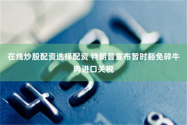 在线炒股配资选择配资 特朗普宣布暂时豁免碎牛肉进口关税