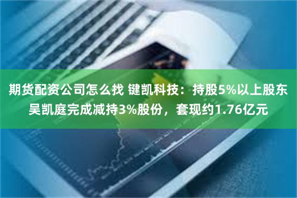 期货配资公司怎么找 键凯科技：持股5%以上股东吴凯庭完成减持3%股份，套现约1.76亿元