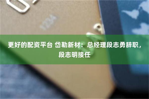 更好的配资平台 岱勒新材：总经理段志勇辞职，段志明接任