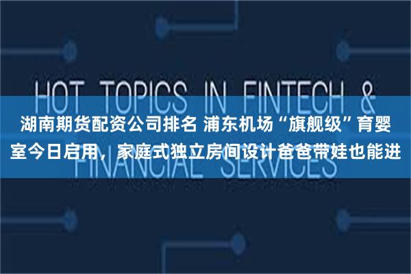 湖南期货配资公司排名 浦东机场“旗舰级”育婴室今日启用，家庭式独立房间设计爸爸带娃也能进