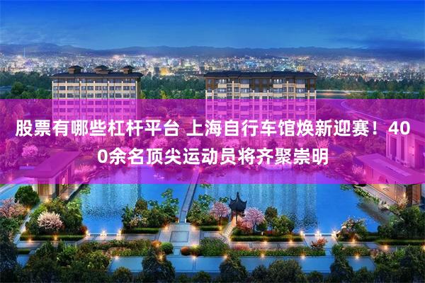 股票有哪些杠杆平台 上海自行车馆焕新迎赛！400余名顶尖运动员将齐聚崇明
