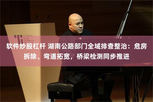 软件炒股杠杆 湖南公路部门全域排查整治：危房拆除、弯道拓宽，桥梁检测同步推进