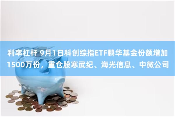 利率杠杆 9月1日科创综指ETF鹏华基金份额增加1500万份，重仓股寒武纪、海光信息、中微公司