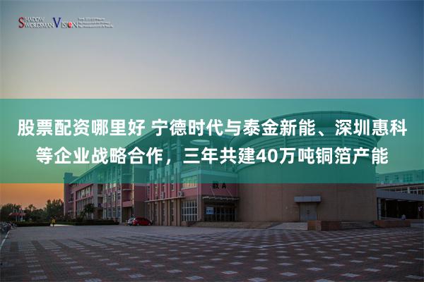 股票配资哪里好 宁德时代与泰金新能、深圳惠科等企业战略合作，三年共建40万吨铜箔产能