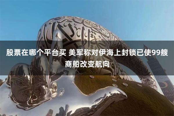 股票在哪个平台买 美军称对伊海上封锁已使99艘商船改变航向