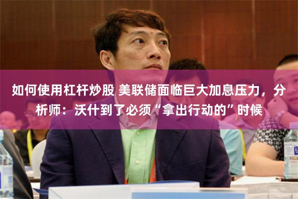 如何使用杠杆炒股 美联储面临巨大加息压力，分析师：沃什到了必须“拿出行动的”时候