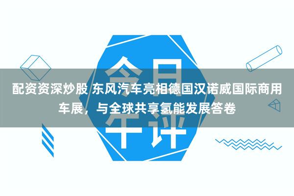 配资资深炒股 东风汽车亮相德国汉诺威国际商用车展，与全球共享氢能发展答卷