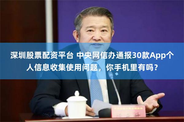 深圳股票配资平台 中央网信办通报30款App个人信息收集使用问题，你手机里有吗？