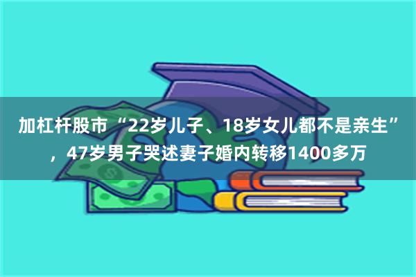 加杠杆股市 “22岁儿子、18岁女儿都不是亲生”，47岁男子哭述妻子婚内转移1400多万