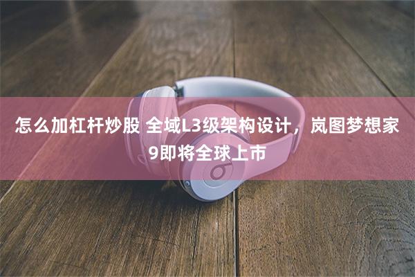 怎么加杠杆炒股 全域L3级架构设计，岚图梦想家9即将全球上市