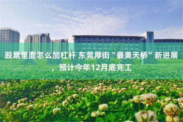 股票里面怎么加杠杆 东莞厚街“最美天桥”新进展，预计今年12月底完工