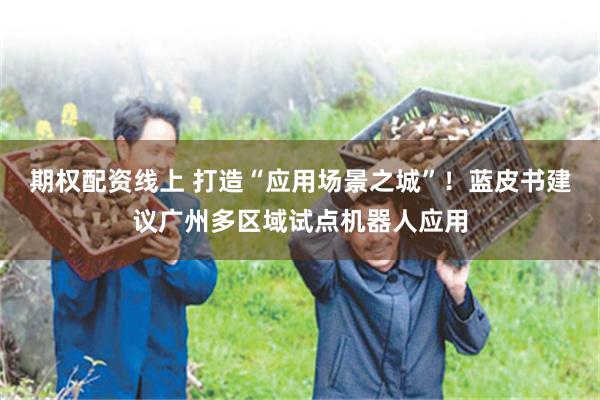 期权配资线上 打造“应用场景之城”!蓝皮书建议广州多区域试点机器人应用