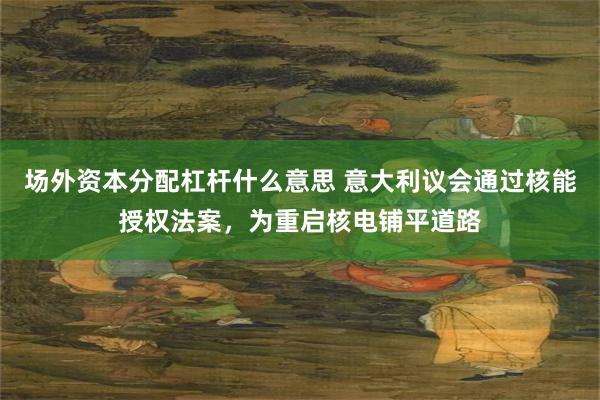 场外资本分配杠杆什么意思 意大利议会通过核能授权法案，为重启核电铺平道路
