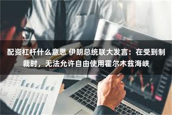 配资杠杆什么意思 伊朗总统联大发言：在受到制裁时，无法允许自由使用霍尔木兹海峡