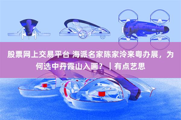 股票网上交易平台 海派名家陈家泠来粤办展，为何选中丹霞山入画？｜有点艺思
