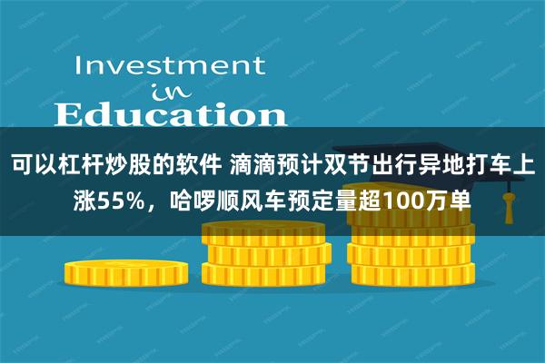 可以杠杆炒股的软件 滴滴预计双节出行异地打车上涨55%，哈啰顺风车预定量超100万单