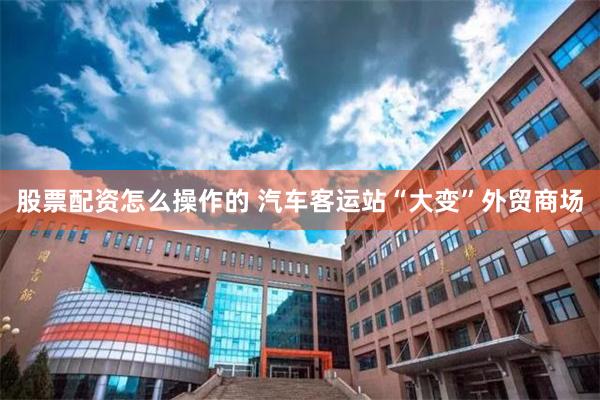 股票配资怎么操作的 汽车客运站“大变”外贸商场
