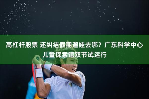 高杠杆股票 还纠结假期遛娃去哪？广东科学中心儿童探索馆双节试运行
