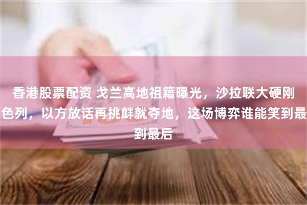 香港股票配资 戈兰高地祖籍曝光，沙拉联大硬刚以色列，以方放话再挑衅就夺地，这场博弈谁能笑到最后