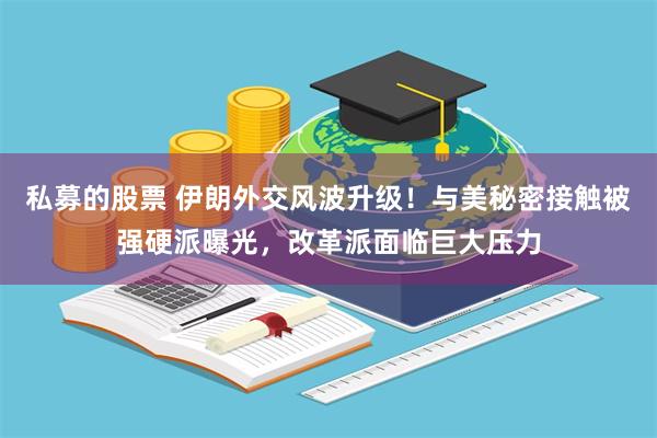私募的股票 伊朗外交风波升级！与美秘密接触被强硬派曝光，改革派面临巨大压力