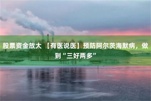 股票资金放大 【有医说医】预防阿尔茨海默病，做到“三好两多”