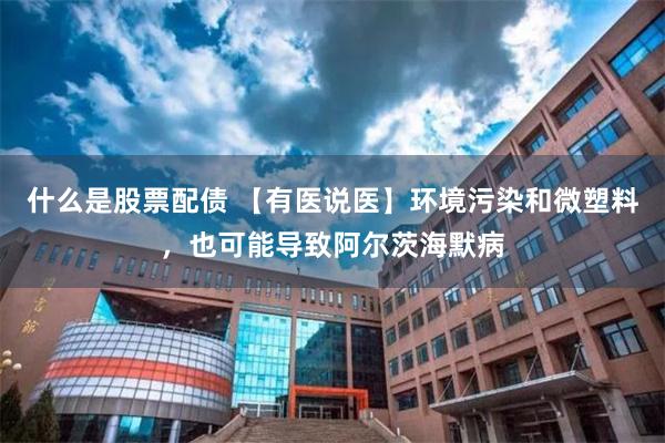 什么是股票配债 【有医说医】环境污染和微塑料，也可能导致阿尔茨海默病