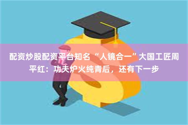 配资炒股配资平台知名 “人镜合一”大国工匠周平红：功夫炉火纯青后，还有下一步