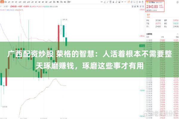 广西配资炒股 荣格的智慧：人活着根本不需要整天琢磨赚钱，琢磨这些事才有用