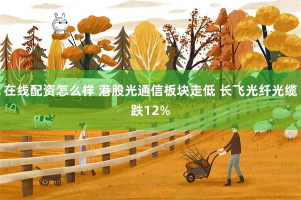 在线配资怎么样 港股光通信板块走低 长飞光纤光缆跌12%