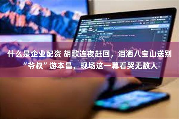 什么是企业配资 胡歌连夜赶回，泪洒八宝山送别“爷叔”游本昌，现场这一幕看哭无数人