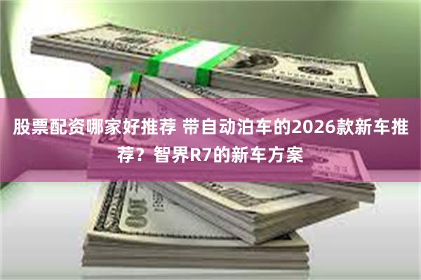 股票配资哪家好推荐 带自动泊车的2026款新车推荐？智界R7的新车方案