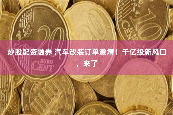 炒股配资融券 汽车改装订单激增!千亿级新风口,来了