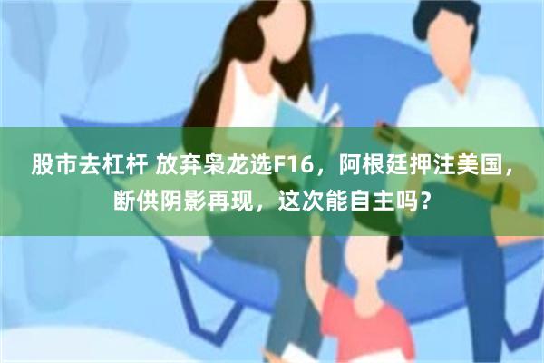 股市去杠杆 放弃枭龙选F16,阿根廷押注美国,断供阴影再现,这次能自主吗?