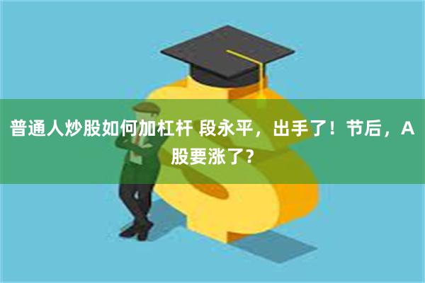 普通人炒股如何加杠杆 段永平，出手了！节后，A股要涨了？