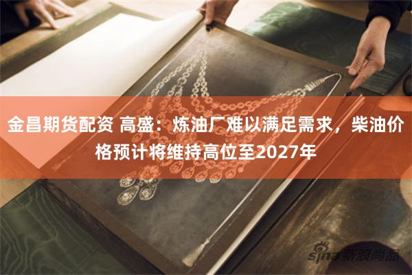 金昌期货配资 高盛：炼油厂难以满足需求，柴油价格预计将维持高位至2027年