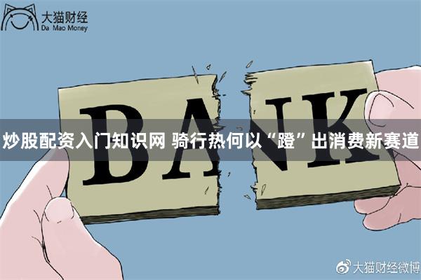 炒股配资入门知识网 骑行热何以“蹬”出消费新赛道