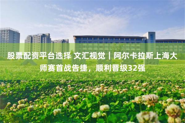 股票配资平台选择 文汇视觉｜阿尔卡拉斯上海大师赛首战告捷，顺利晋级32强