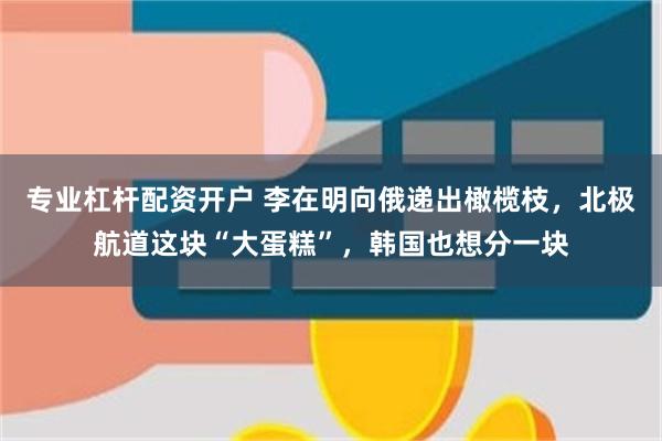 专业杠杆配资开户 李在明向俄递出橄榄枝，北极航道这块“大蛋糕”，韩国也想分一块