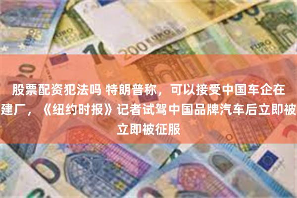 股票配资犯法吗 特朗普称，可以接受中国车企在美国建厂，《纽约时报》记者试驾中国品牌汽车后立即被征服