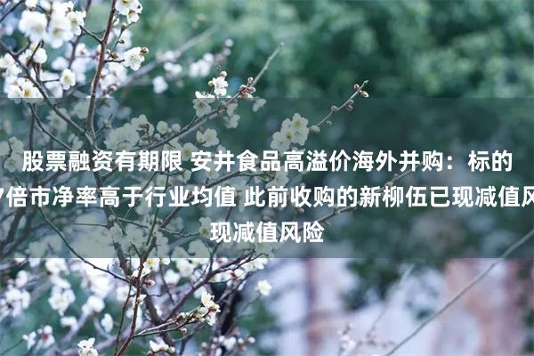 股票融资有期限 安井食品高溢价海外并购:标的近7倍市净率高于行业均值 此前收购的新柳伍已现减值风险