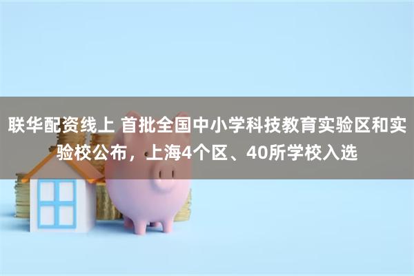 联华配资线上 首批全国中小学科技教育实验区和实验校公布，上海4个区、40所学校入选