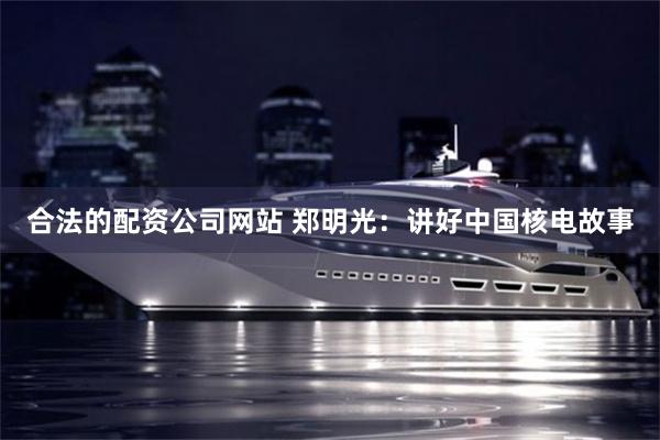 合法的配资公司网站 郑明光：讲好中国核电故事