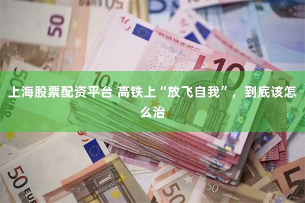 上海股票配资平台 高铁上“放飞自我”，到底该怎么治
