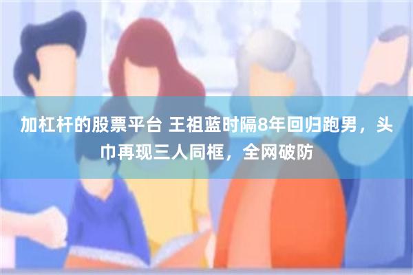 加杠杆的股票平台 王祖蓝时隔8年回归跑男,头巾再现三人同框,全网破防