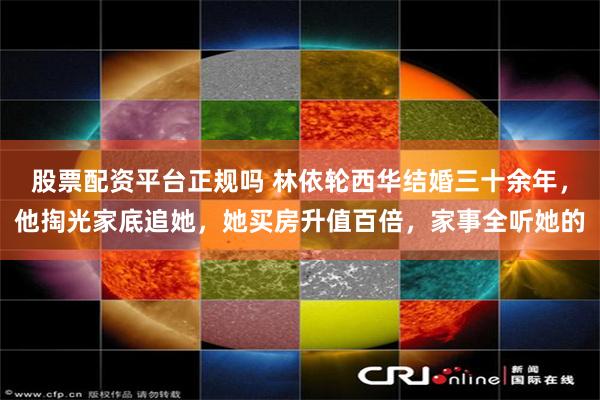 股票配资平台正规吗 林依轮西华结婚三十余年，他掏光家底追她，她买房升值百倍，家事全听她的